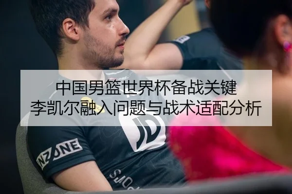 中国男篮世界杯备战关键 李凯尔融入问题与战术适配分析